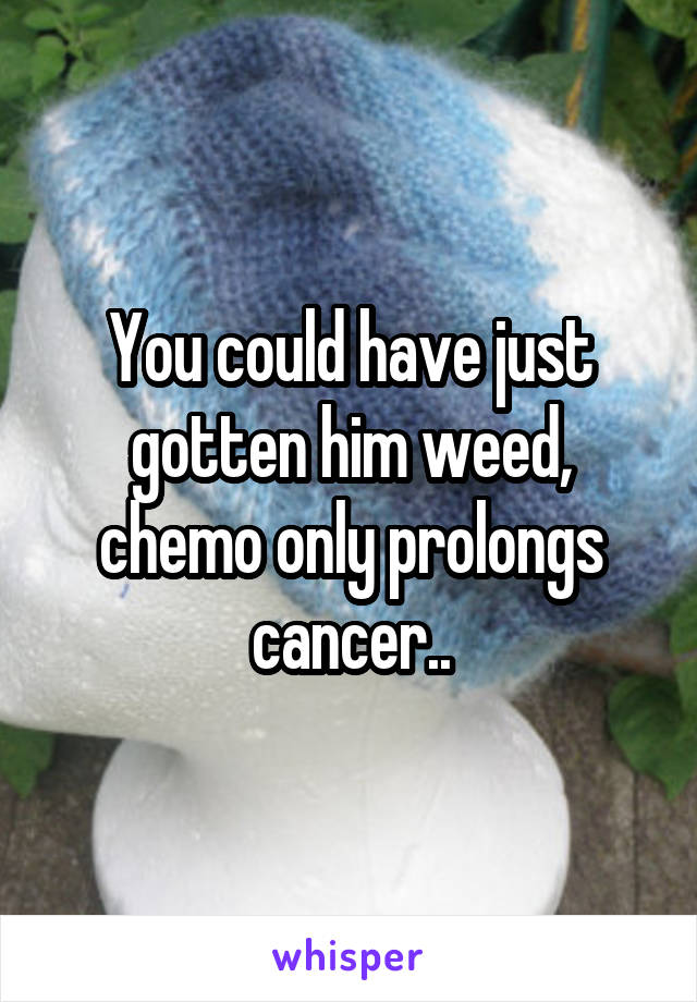 You could have just gotten him weed, chemo only prolongs cancer..