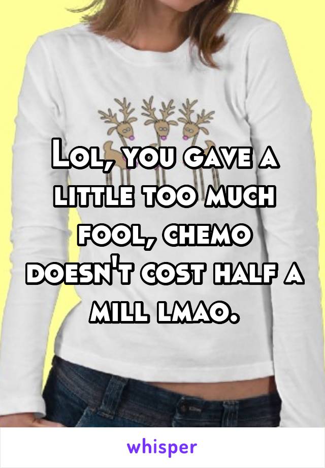 Lol, you gave a little too much fool, chemo doesn't cost half a mill lmao.