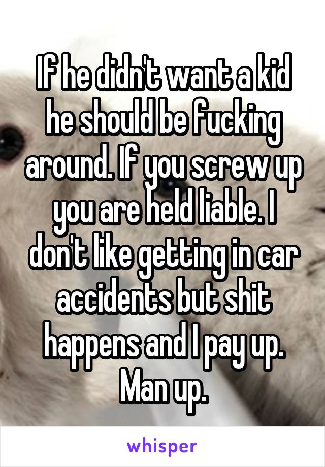 If he didn't want a kid he should be fucking around. If you screw up you are held liable. I don't like getting in car accidents but shit happens and I pay up. Man up.