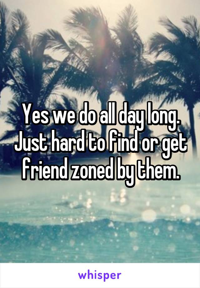 Yes we do all day long. Just hard to find or get friend zoned by them.