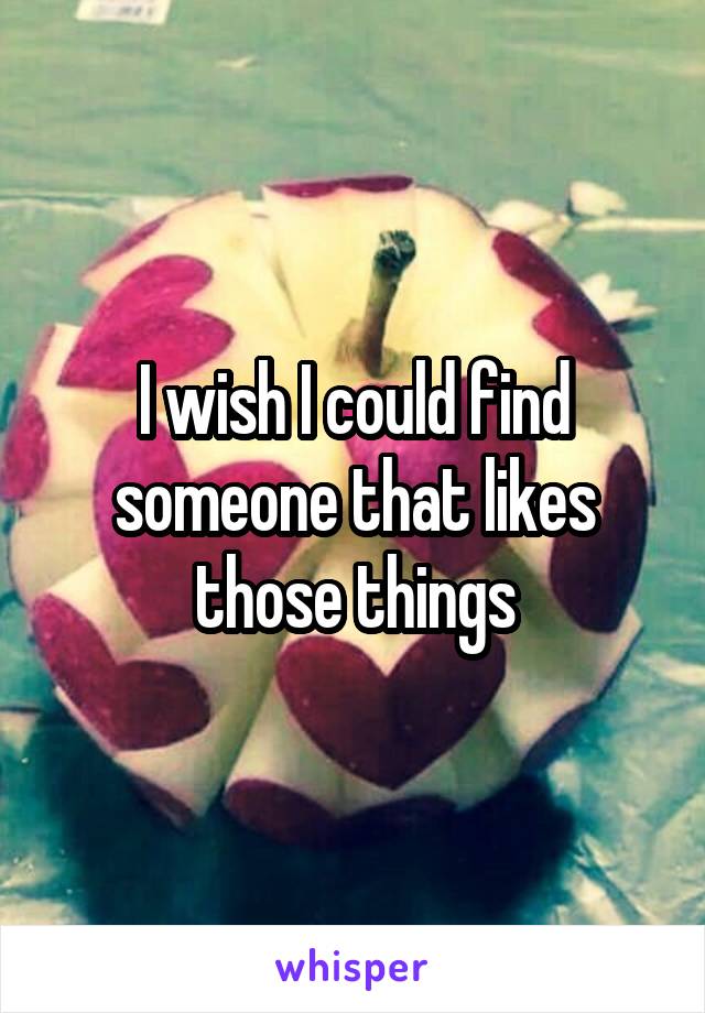 I wish I could find someone that likes those things