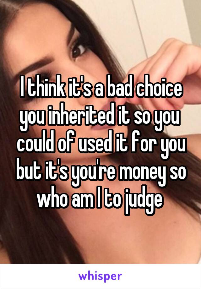 I think it's a bad choice you inherited it so you  could of used it for you but it's you're money so who am I to judge 