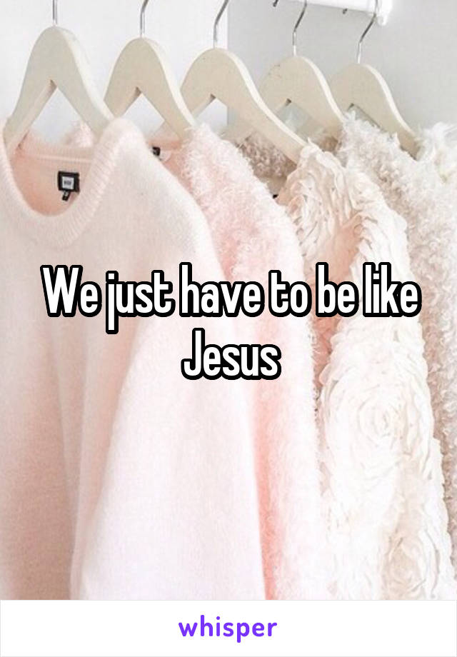 We just have to be like Jesus