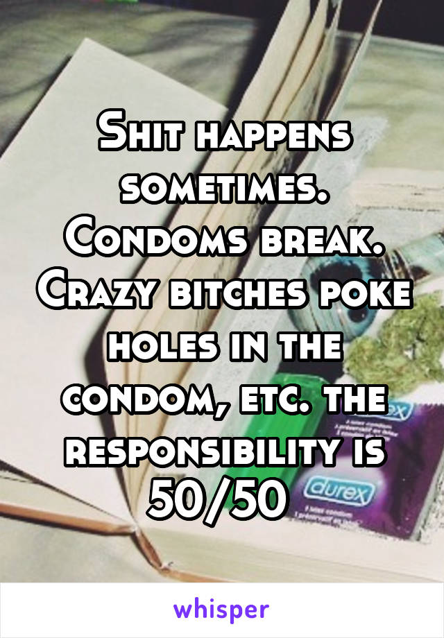 Shit happens sometimes. Condoms break. Crazy bitches poke holes in the condom, etc. the responsibility is 50/50 