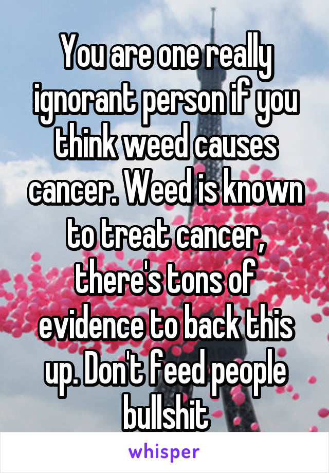 You are one really ignorant person if you think weed causes cancer. Weed is known to treat cancer, there's tons of evidence to back this up. Don't feed people bullshit