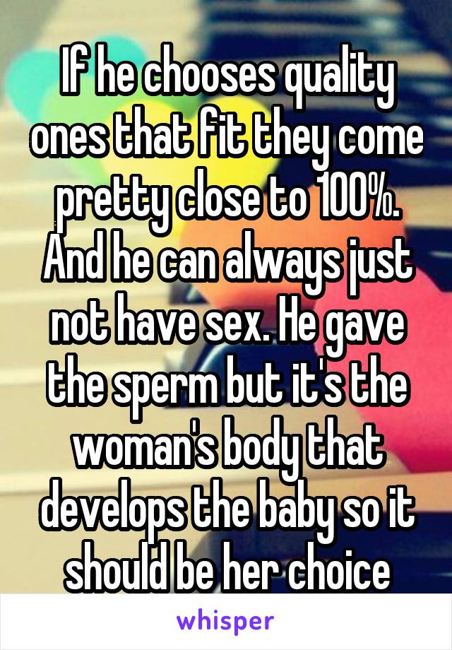 If he chooses quality ones that fit they come pretty close to 100%. And he can always just not have sex. He gave the sperm but it's the woman's body that develops the baby so it should be her choice