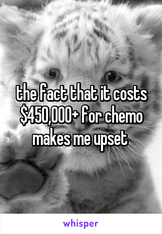 the fact that it costs $450,000+ for chemo makes me upset 