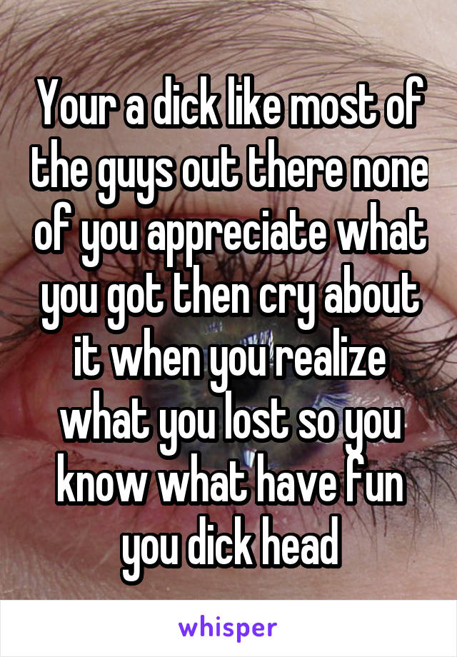Your a dick like most of the guys out there none of you appreciate what you got then cry about it when you realize what you lost so you know what have fun you dick head