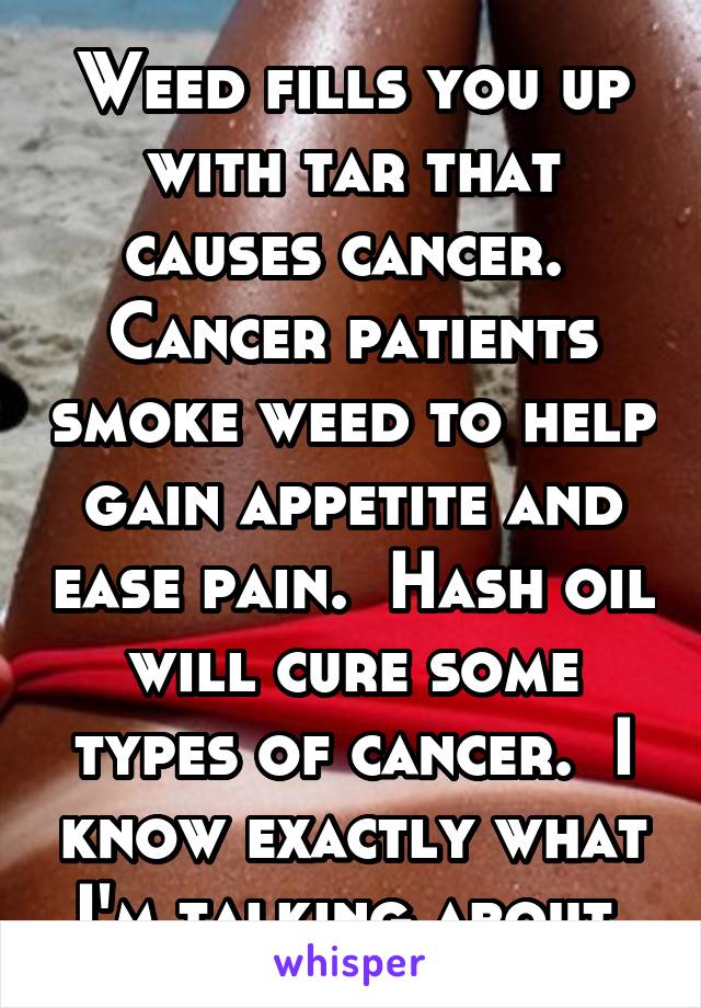 Weed fills you up with tar that causes cancer.  Cancer patients smoke weed to help gain appetite and ease pain.  Hash oil will cure some types of cancer.  I know exactly what I'm talking about.