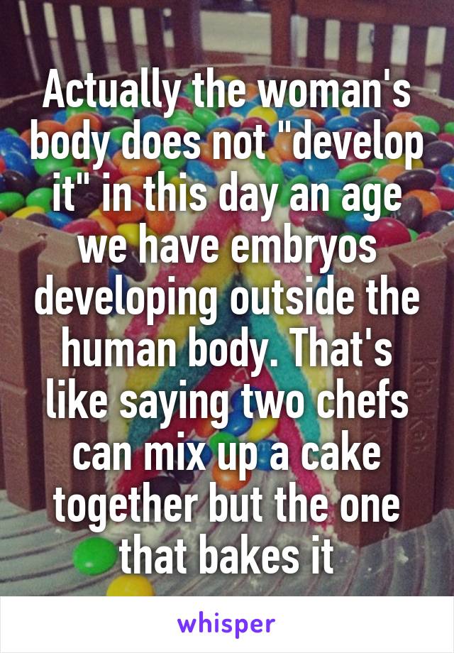 Actually the woman's body does not "develop it" in this day an age we have embryos developing outside the human body. That's like saying two chefs can mix up a cake together but the one that bakes it