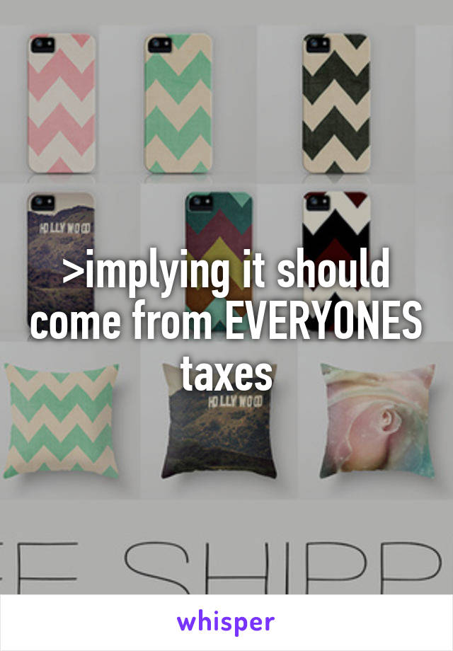 >implying it should come from EVERYONES taxes