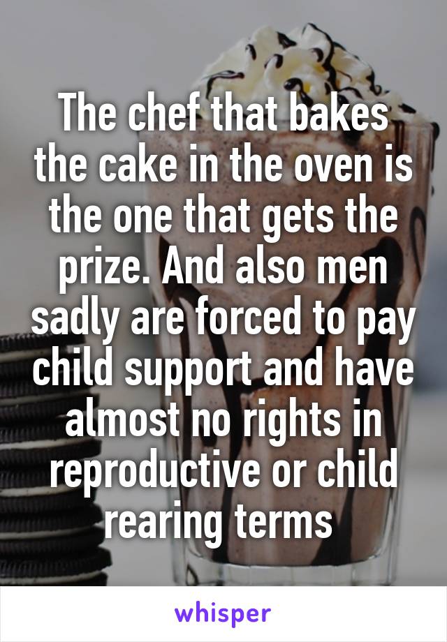 The chef that bakes the cake in the oven is the one that gets the prize. And also men sadly are forced to pay child support and have almost no rights in reproductive or child rearing terms 