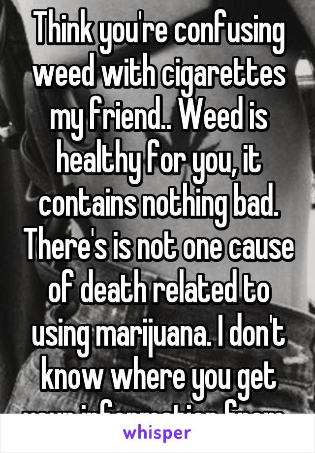 Think you're confusing weed with cigarettes my friend.. Weed is healthy for you, it contains nothing bad. There's is not one cause of death related to using marijuana. I don't know where you get your information from..