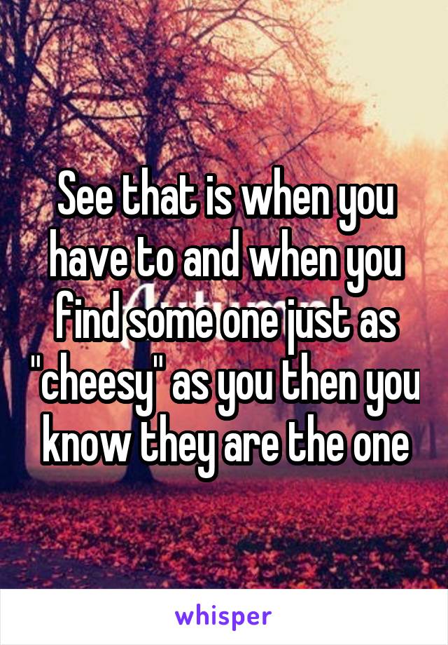 See that is when you have to and when you find some one just as "cheesy" as you then you know they are the one