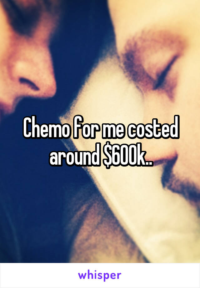 Chemo for me costed around $600k..