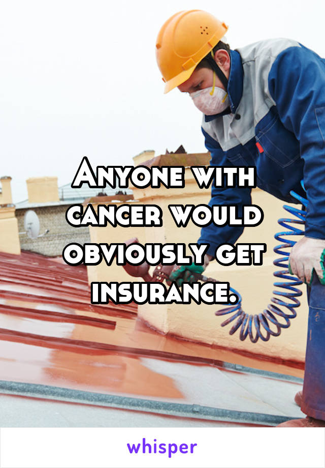 Anyone with cancer would obviously get insurance.