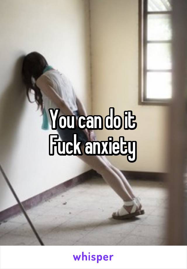 You can do it 
Fuck anxiety 