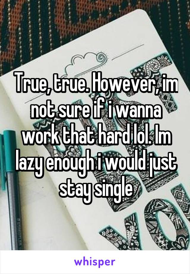 True, true. However, im not sure if i wanna work that hard lol. Im lazy enough i would just stay single