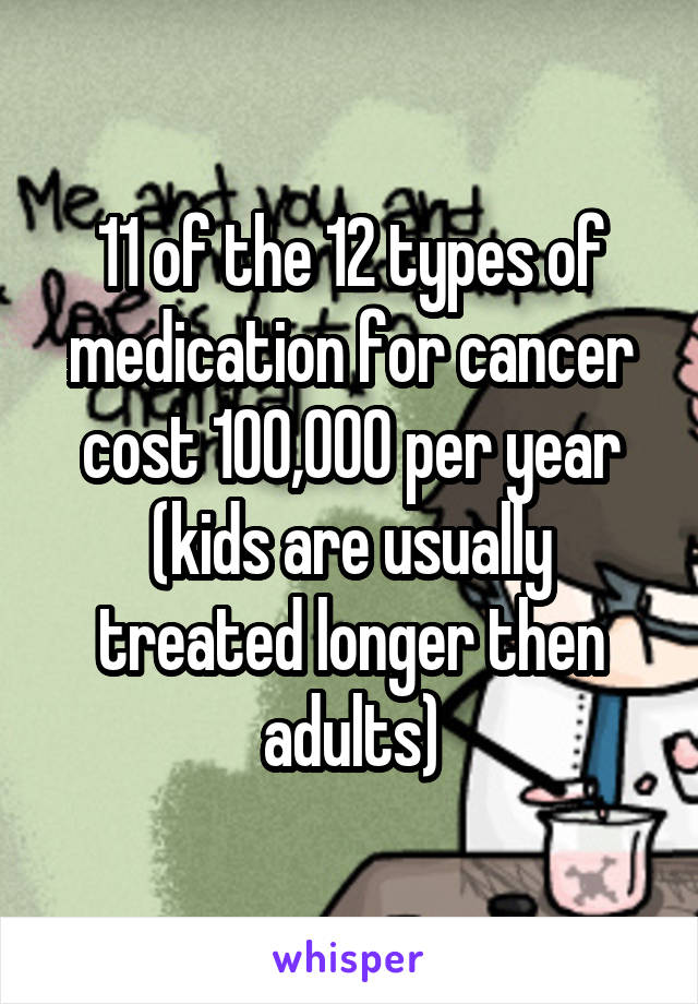 11 of the 12 types of medication for cancer cost 100,000 per year (kids are usually treated longer then adults)