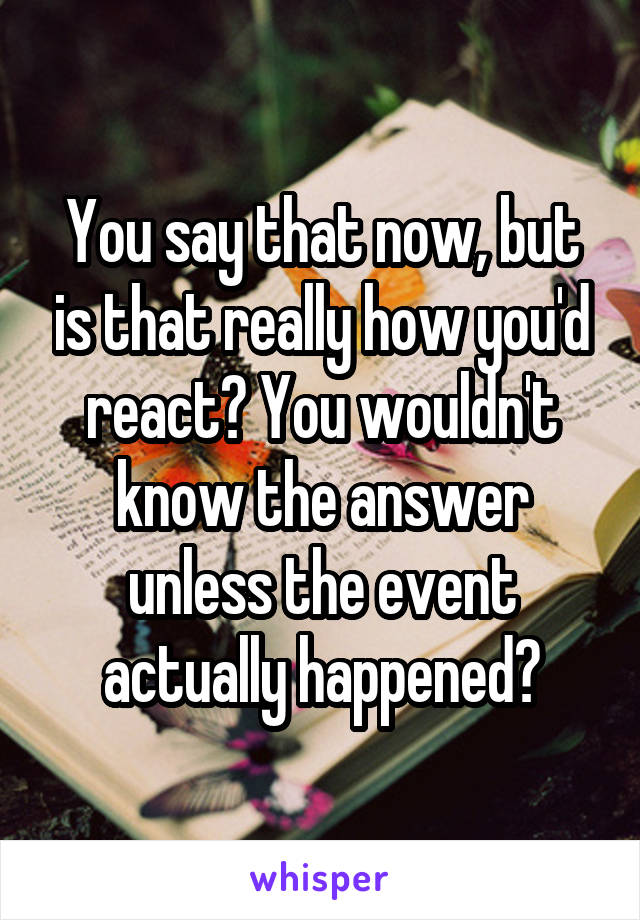You say that now, but is that really how you'd react? You wouldn't know the answer unless the event actually happened?