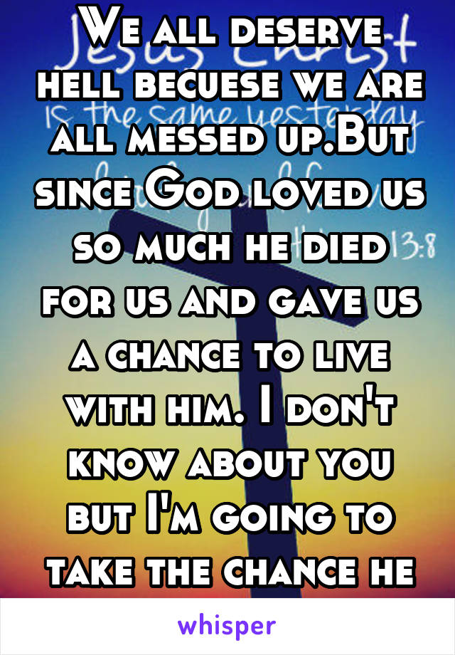 We all deserve hell becuese we are all messed up.But since God loved us so much he died for us and gave us a chance to live with him. I don't know about you but I'm going to take the chance he gave us