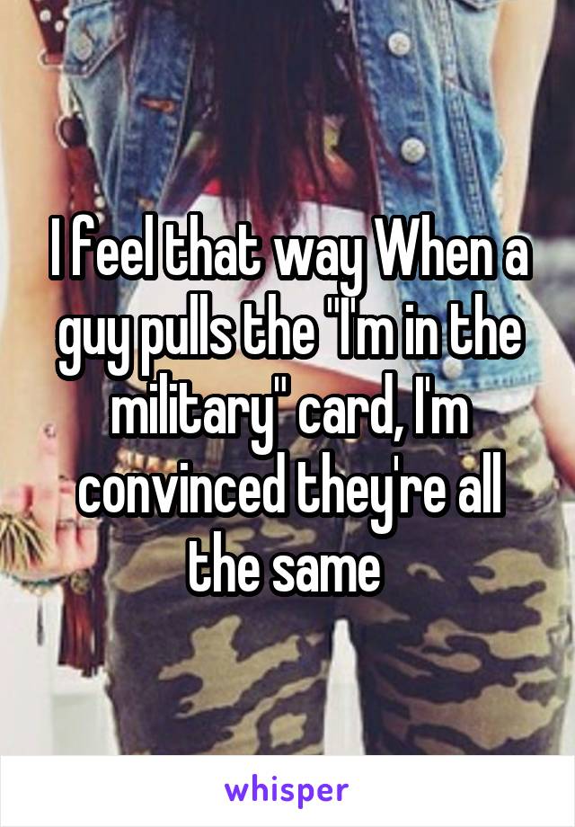 I feel that way When a guy pulls the "I'm in the military" card, I'm convinced they're all the same 
