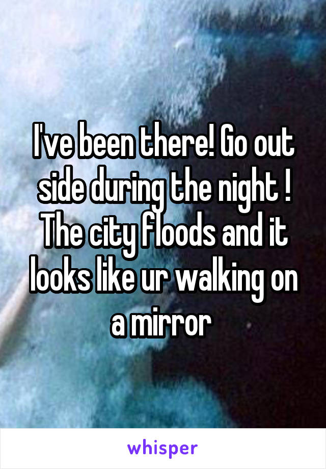 I've been there! Go out side during the night ! The city floods and it looks like ur walking on a mirror 