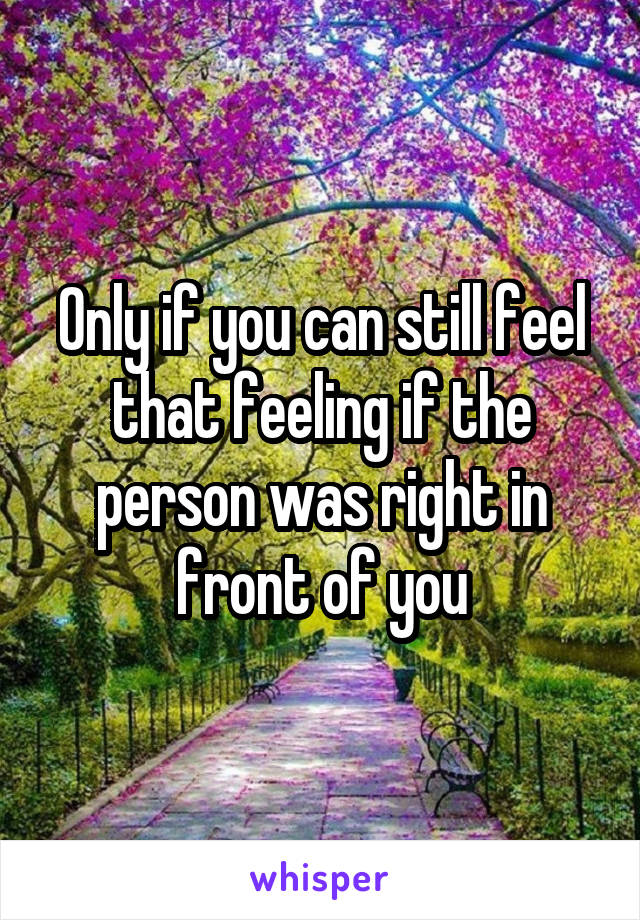 Only if you can still feel that feeling if the person was right in front of you
