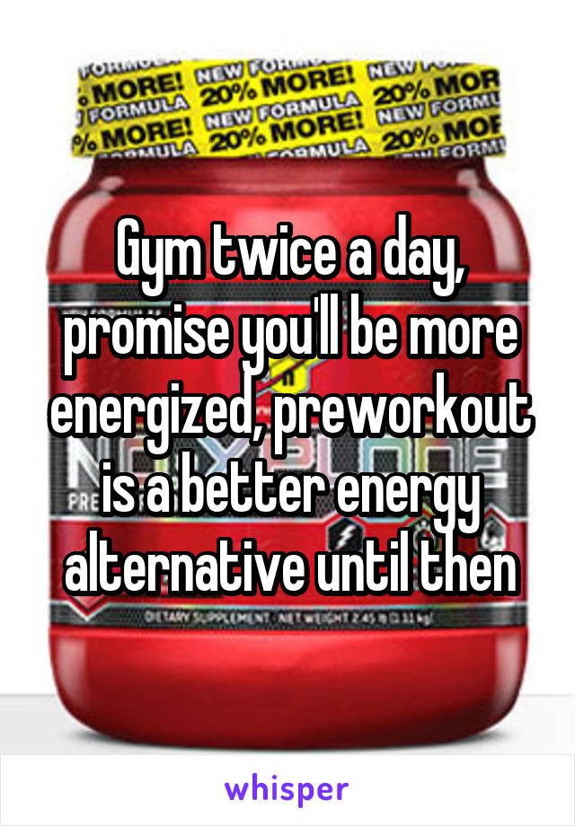 Gym twice a day, promise you'll be more energized, preworkout is a better energy alternative until then