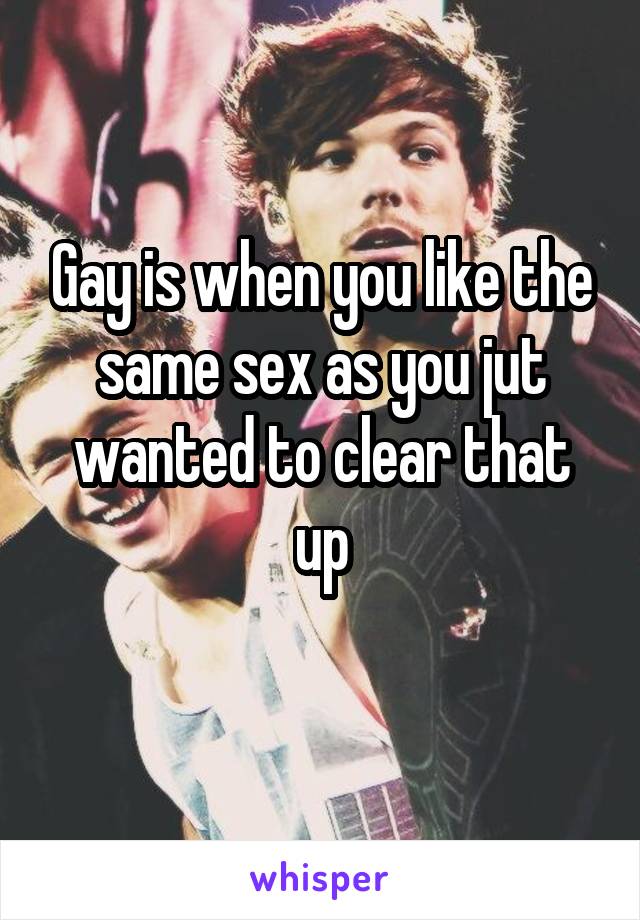 Gay is when you like the same sex as you jut wanted to clear that up
