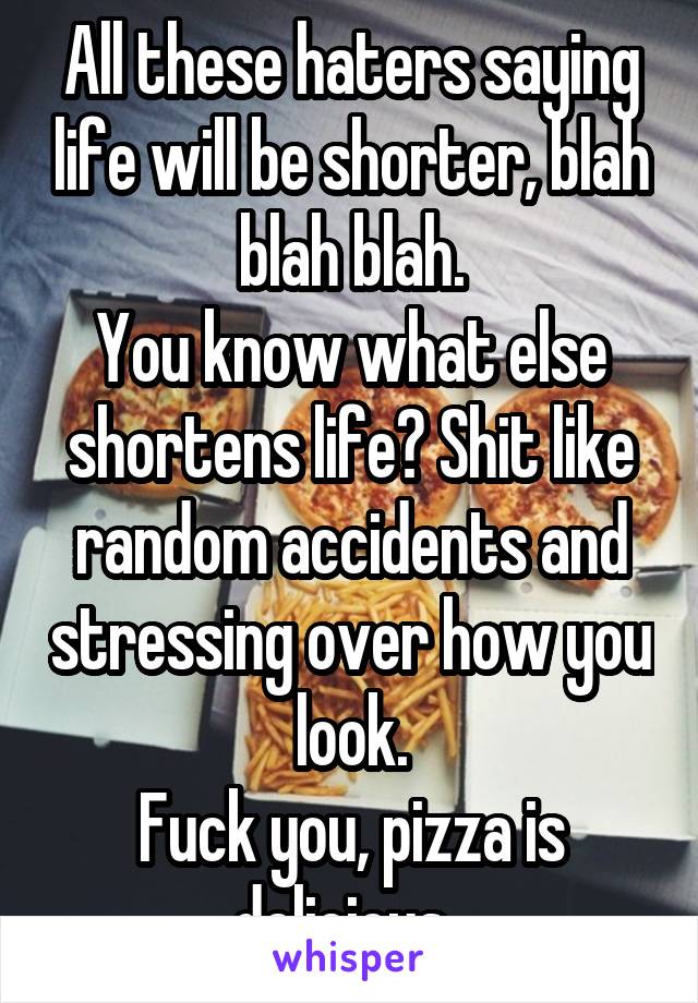 All these haters saying life will be shorter, blah blah blah.
You know what else shortens life? Shit like random accidents and stressing over how you look.
Fuck you, pizza is delicious. 