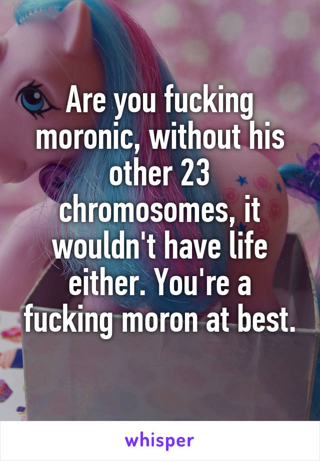 Are you fucking moronic, without his other 23 chromosomes, it wouldn't have life either. You're a fucking moron at best. 