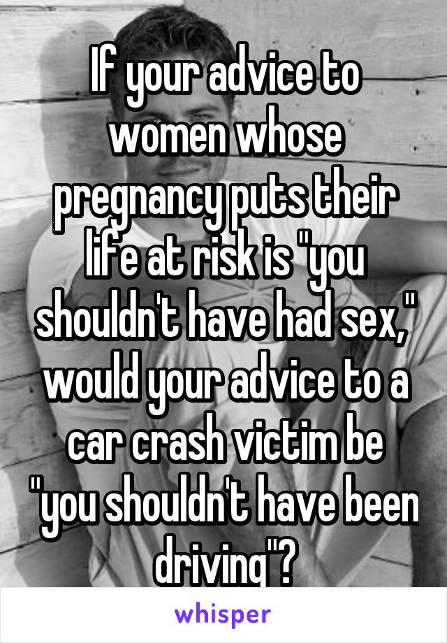 If your advice to women whose pregnancy puts their life at risk is "you shouldn't have had sex," would your advice to a car crash victim be "you shouldn't have been driving"?