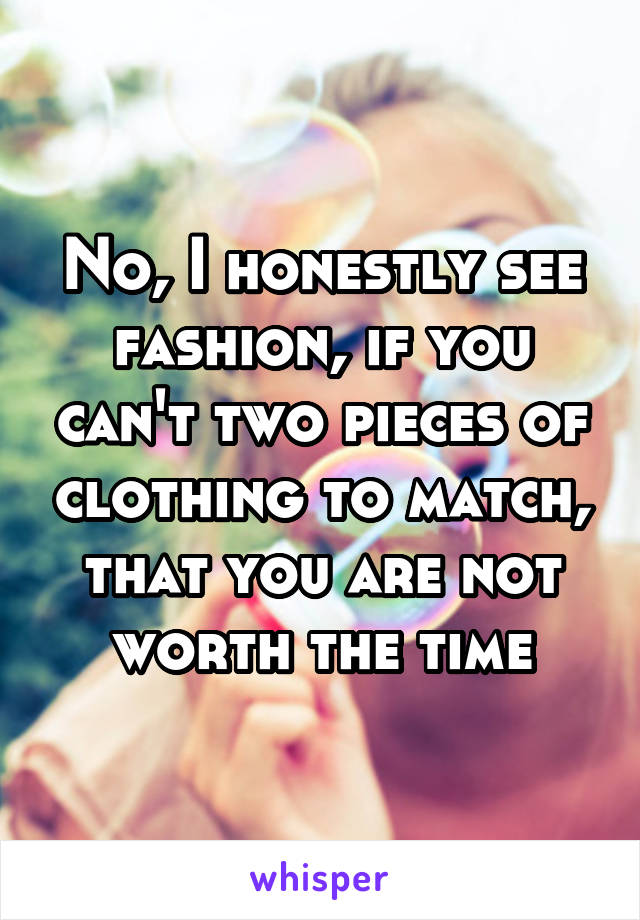 No, I honestly see fashion, if you can't two pieces of clothing to match, that you are not worth the time