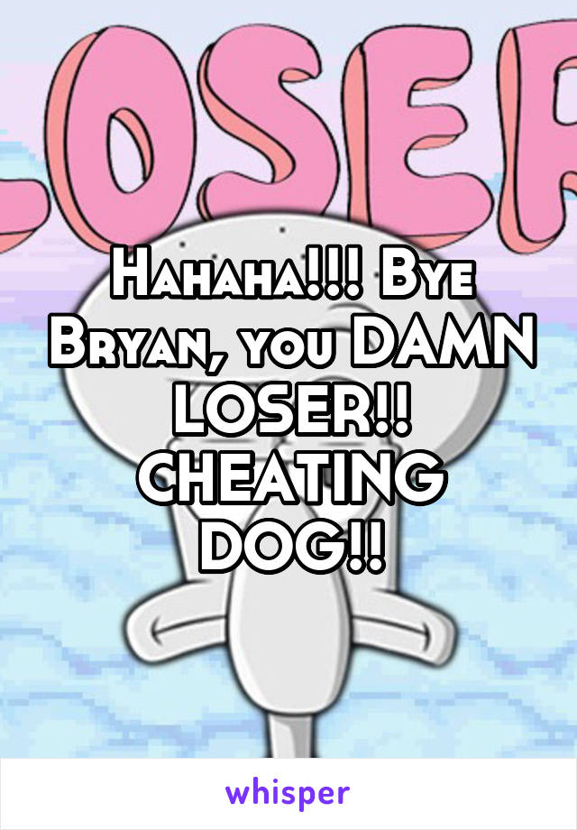Hahaha!!! Bye Bryan, you DAMN LOSER!! CHEATING DOG!!