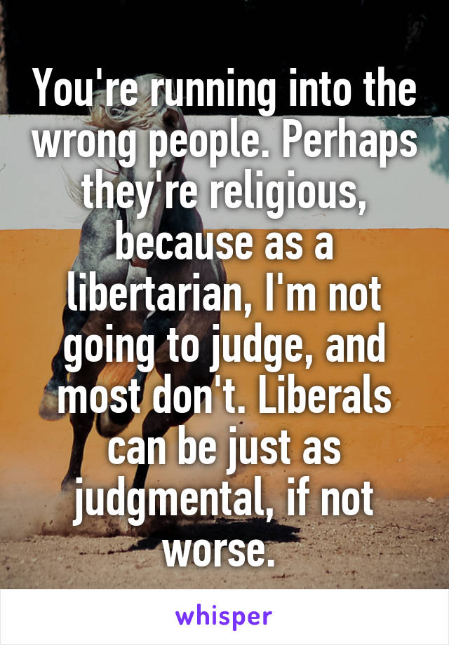You're running into the wrong people. Perhaps they're religious, because as a libertarian, I'm not going to judge, and most don't. Liberals can be just as judgmental, if not worse. 