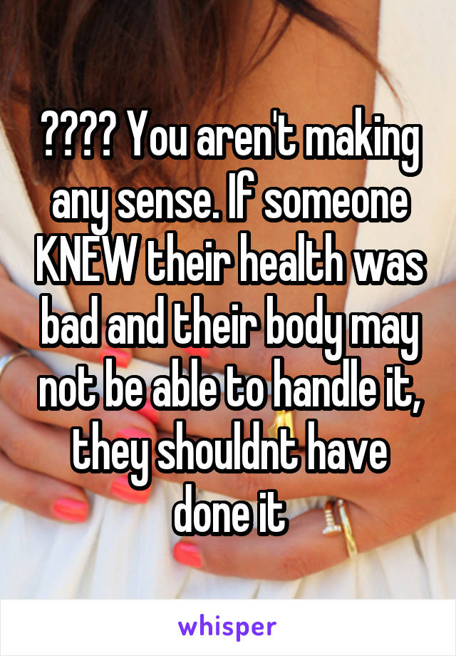 ???? You aren't making any sense. If someone KNEW their health was bad and their body may not be able to handle it, they shouldnt have done it