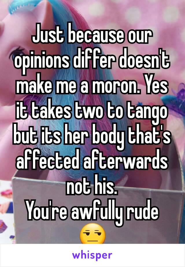 Just because our opinions differ doesn't make me a moron. Yes it takes two to tango but its her body that's affected afterwards not his.
You're awfully rude 😒