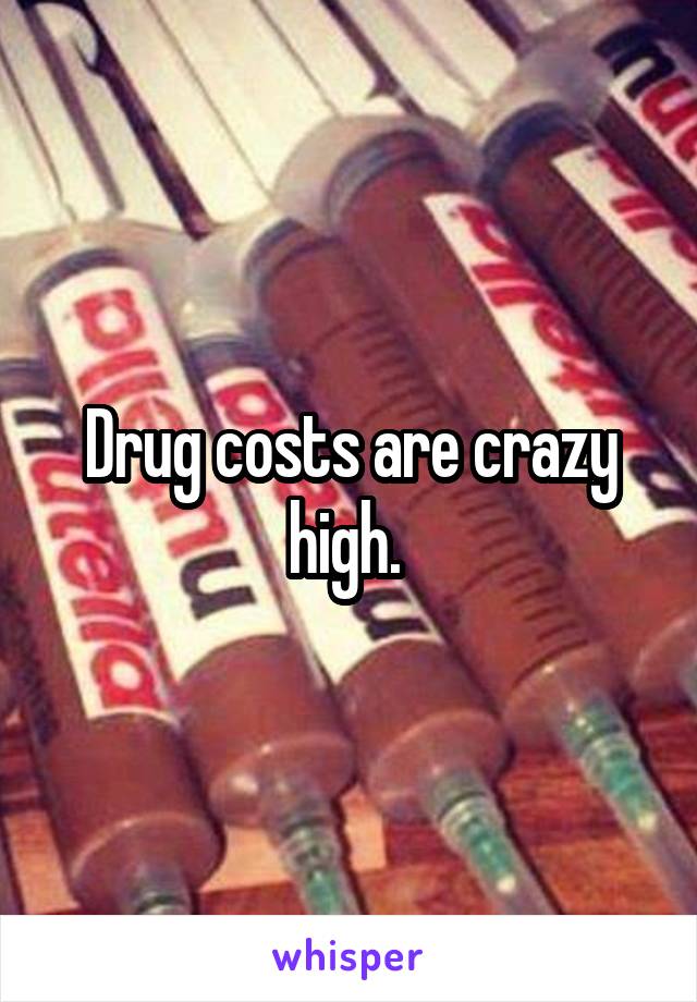 Drug costs are crazy high. 