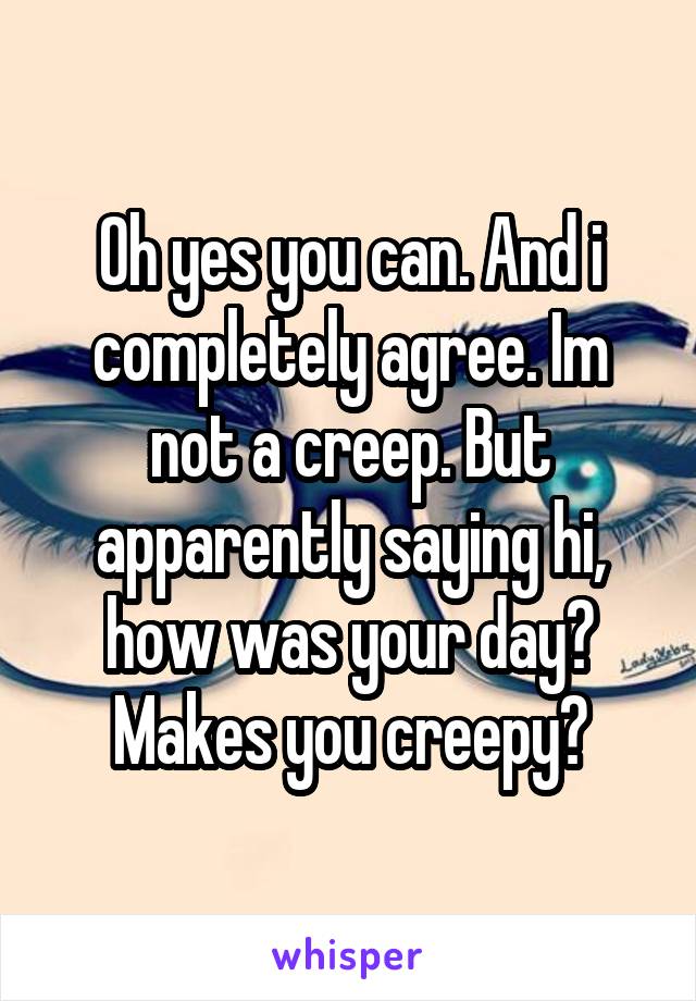 Oh yes you can. And i completely agree. Im not a creep. But apparently saying hi, how was your day? Makes you creepy?
