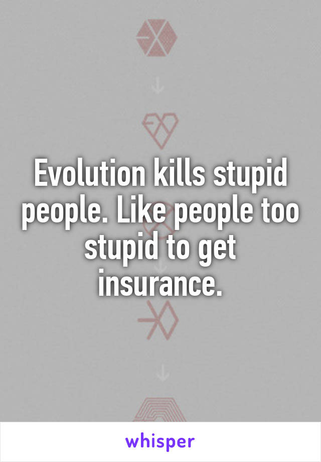 Evolution kills stupid people. Like people too stupid to get insurance.