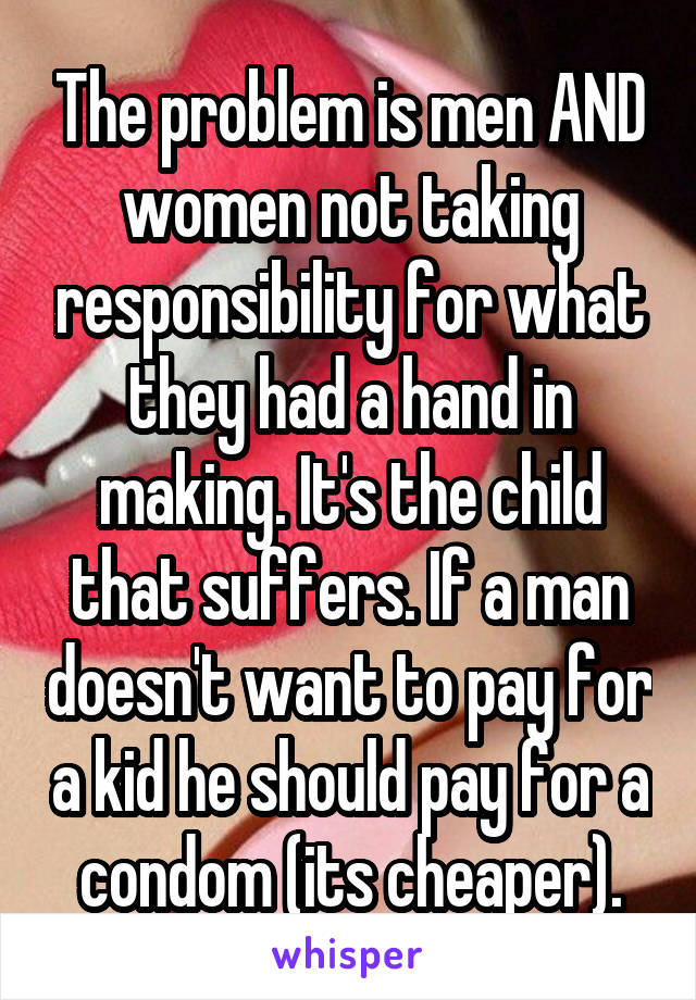 The problem is men AND women not taking responsibility for what they had a hand in making. It's the child that suffers. If a man doesn't want to pay for a kid he should pay for a condom (its cheaper).