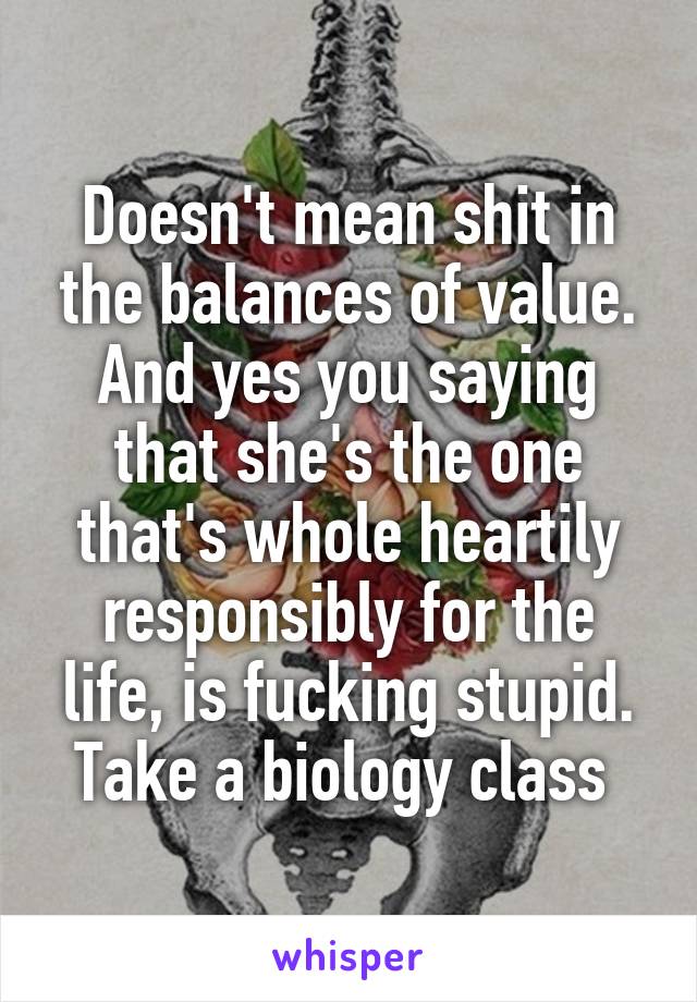 Doesn't mean shit in the balances of value. And yes you saying that she's the one that's whole heartily responsibly for the life, is fucking stupid. Take a biology class 