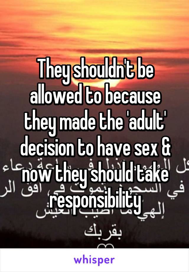 They shouldn't be allowed to because they made the 'adult' decision to have sex & now they should take responsibility