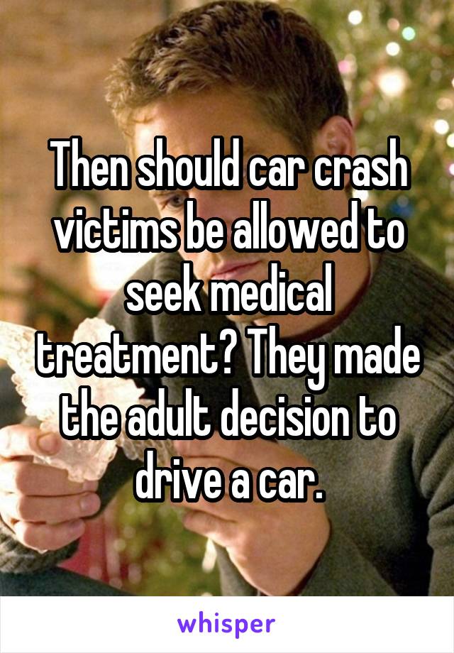 Then should car crash victims be allowed to seek medical treatment? They made the adult decision to drive a car.