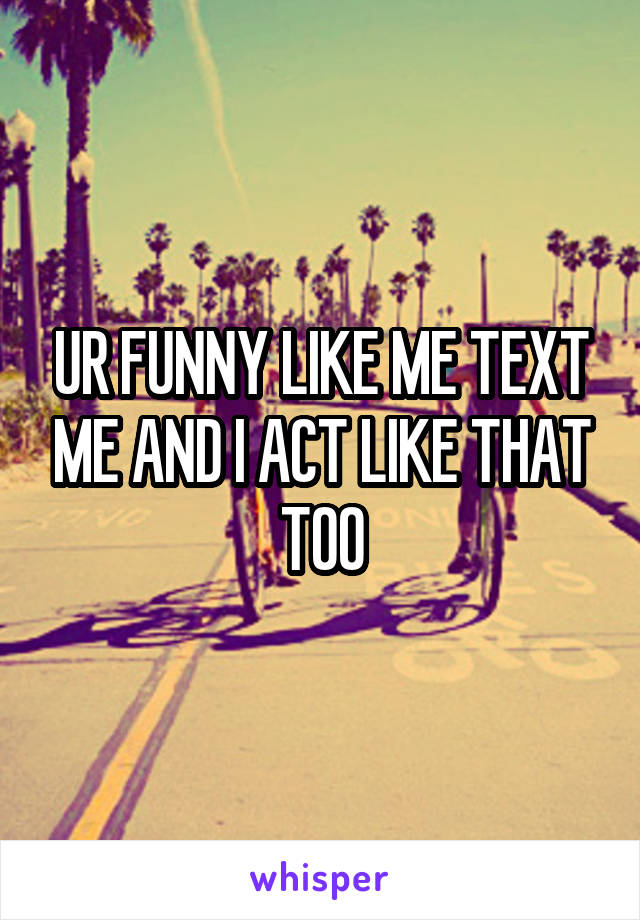 UR FUNNY LIKE ME TEXT ME AND I ACT LIKE THAT TOO