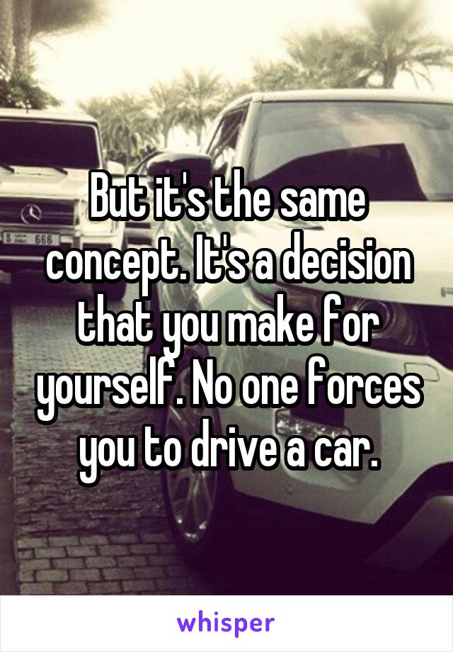 But it's the same concept. It's a decision that you make for yourself. No one forces you to drive a car.