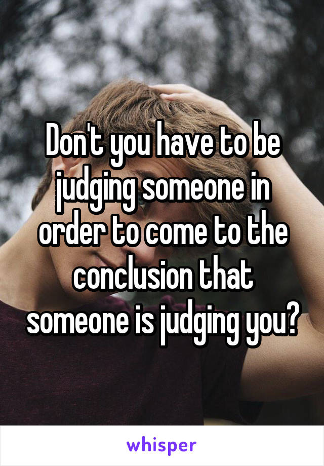 Don't you have to be judging someone in order to come to the conclusion that someone is judging you?