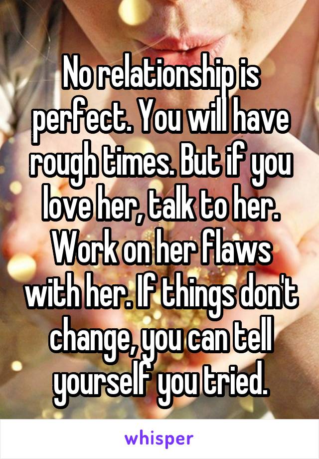 No relationship is perfect. You will have rough times. But if you love her, talk to her. Work on her flaws with her. If things don't change, you can tell yourself you tried.