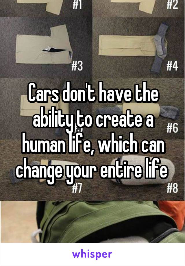 Cars don't have the ability to create a human life, which can change your entire life 